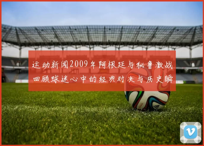 运动新闻2009年阿根廷与秘鲁激战回顾球迷心中的经典对决与历史瞬间
