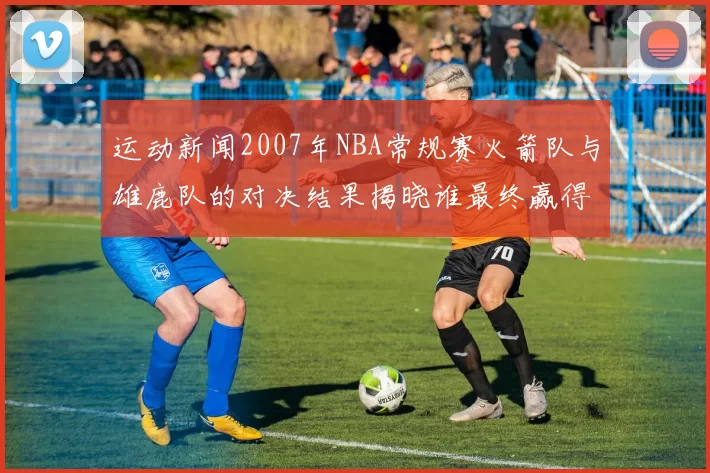 运动新闻2007年NBA常规赛火箭队与雄鹿队的对决结果揭晓谁最终赢得比赛胜利