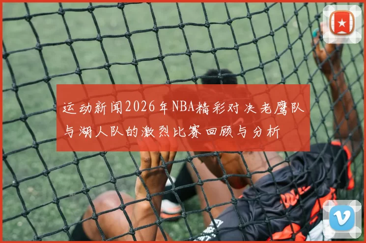 运动新闻2026年NBA精彩对决老鹰队与湖人队的激烈比赛回顾与分析
