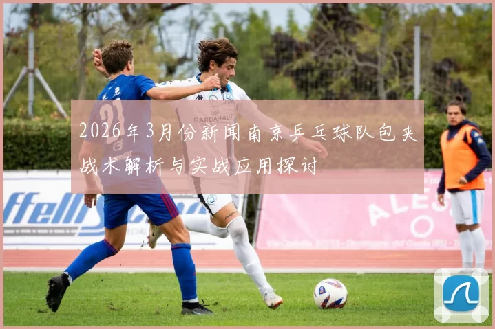 2026年3月份新闻南京乒乓球队包夹战术解析与实战应用探讨