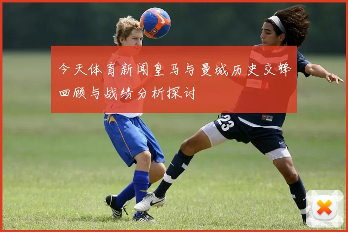 今天体育新闻皇马与曼城历史交锋回顾与战绩分析探讨