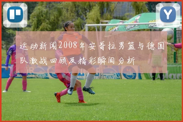 运动新闻2008年安哥拉男篮与德国队激战回顾及精彩瞬间分析