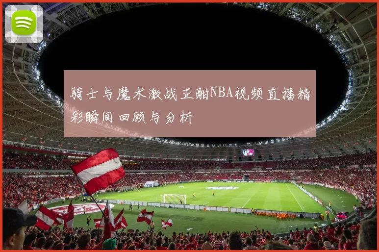 骑士与魔术激战正酣NBA视频直播精彩瞬间回顾与分析
